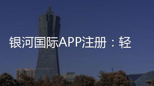 银河国际APP注册:轻松完成注册畅享顶级棋牌娱乐体验