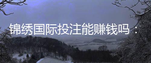 锦绣国际投注能赚钱吗:玩家经验分享