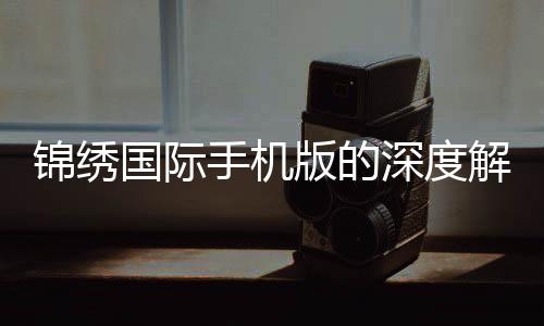 锦绣国际手机版的深度解析及用户体验