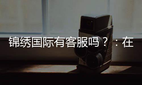 锦绣国际有客服吗?:在线客服为您解答