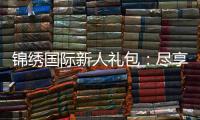 锦绣国际新人礼包:尽享专属优惠待遇