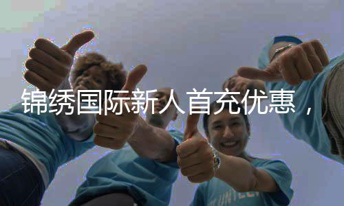 锦绣国际新人首充优惠,开启你的精彩旅程!