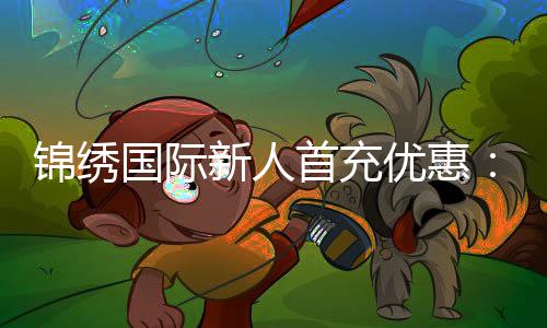 锦绣国际新人首充优惠：尽享充值特权