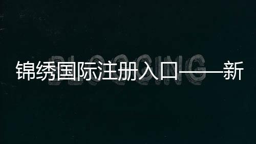 锦绣国际注册入口——新机遇,从这里启航