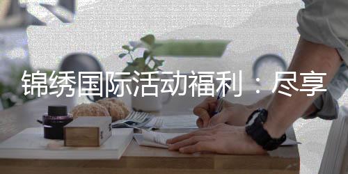 锦绣国际活动福利:尽享优惠赢取丰厚大奖