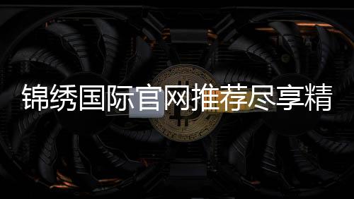锦绣国际官网推荐尽享精彩娱乐!