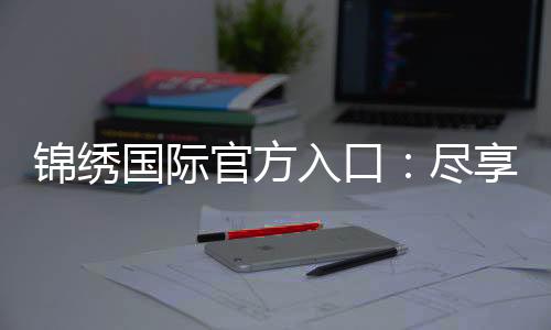 锦绣国际官方入口:尽享精彩游戏时光