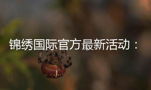 锦绣国际官方最新活动:精彩纷呈尽在眼前