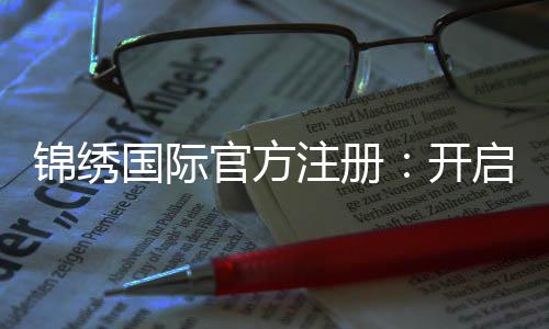 锦绣国际官方注册:开启辉煌人生的第一步