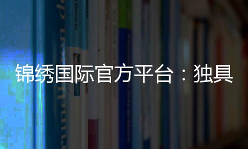锦绣国际官方平台：独具魅力尽享精彩