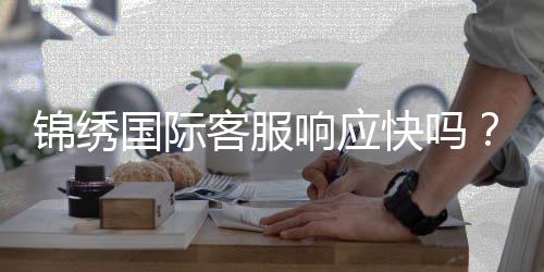 锦绣国际客服响应快吗?值得信赖!