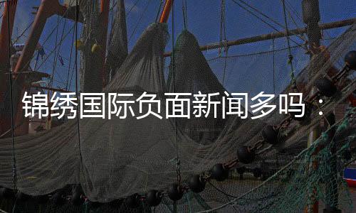 锦绣国际负面新闻多吗:调查揭秘