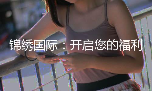 锦绣国际:开启您的福利之旅