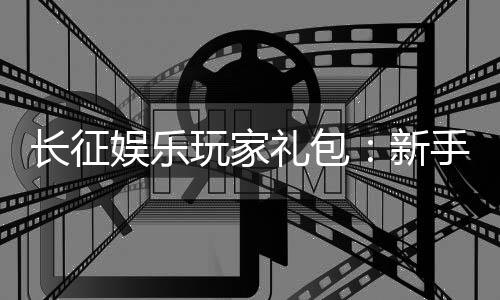 长征娱乐玩家礼包:新手必领的超值福利与独家优惠