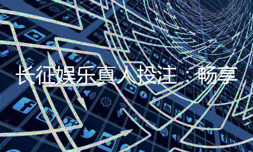 长征娱乐真人投注:畅享顶级真人娱乐体验与投注技巧