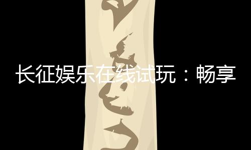 长征娱乐在线试玩:畅享真人电游与棋牌试玩新体验