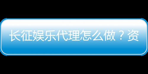 长征娱乐代理怎么做？资深玩家分享实战经验与技巧