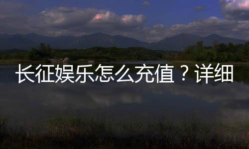 长征娱乐怎么充值?详细步骤与到账时间解析