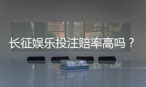 长征娱乐投注赔率高吗?实测各大平台赔率对比与赢钱技巧