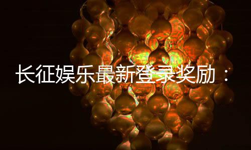 长征娱乐最新登录奖励:新会员首存福利加码送588元彩金