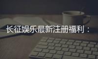 长征娱乐最新注册福利:新会员专享豪礼与首存优惠大放送