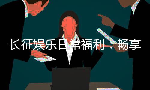 长征娱乐日常福利:畅享多重好礼玩家专享福利不间断