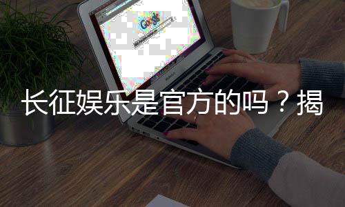 长征娱乐是官方的吗?揭秘平台背景与安全认证详情