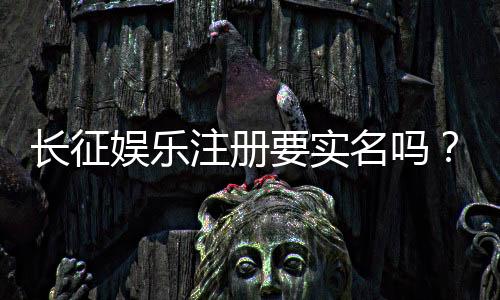 长征娱乐注册要实名吗?实名认证流程及注意事项详解