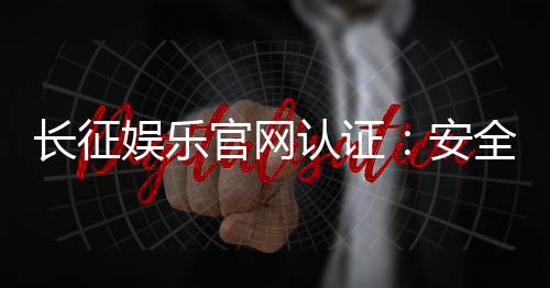 长征娱乐官网认证:安全可靠的正规平台体验指南