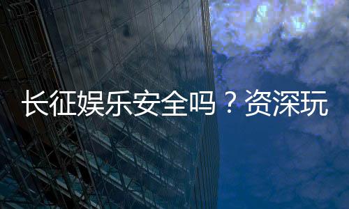 长征娱乐安全吗?资深玩家解析平台可靠性与游戏体验