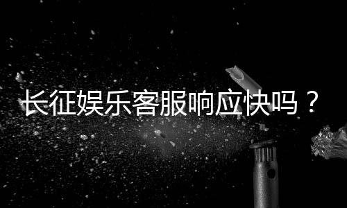 长征娱乐客服响应快吗?实测体验告诉你答案