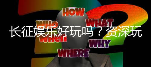 长征娱乐好玩吗?资深玩家分享真实体验与技巧