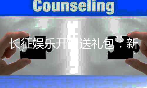 长征娱乐开户送礼包:新会员专享豪礼首存即送大礼包