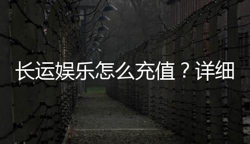 长运娱乐怎么充值?详细步骤与到账时间解析