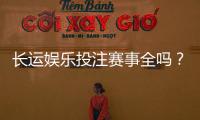 长运娱乐投注赛事全吗?资深玩家带你揭秘平台赛事覆盖与特色