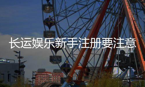 长运娱乐新手注册要注意什么?5个关键细节助你安全畅玩