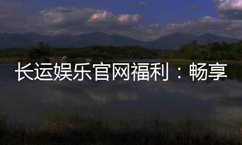 长运娱乐官网福利:畅享独家优惠与豪华礼包