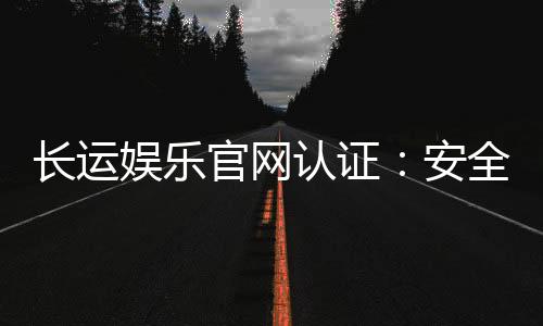 长运娱乐官网认证：安全可靠的娱乐平台首选