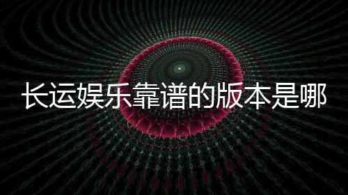 长运娱乐靠谱的版本是哪一个?资深玩家实测推荐这三款