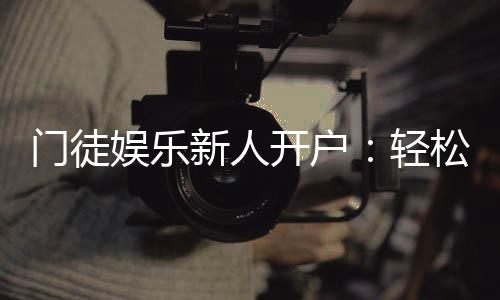 门徒娱乐新人开户:轻松注册即享豪华礼包与独家优惠
