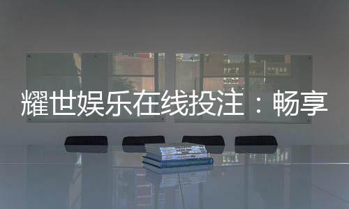 耀世娱乐在线投注:畅享顶级真人娱乐与电子游艺盛宴