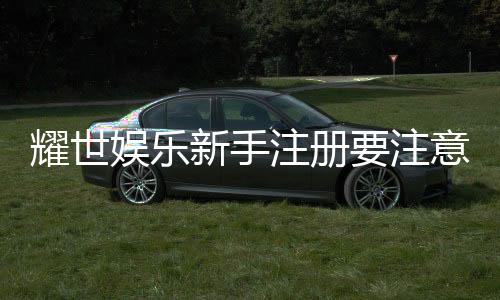 耀世娱乐新手注册要注意什么?5大关键步骤助你轻松入门
