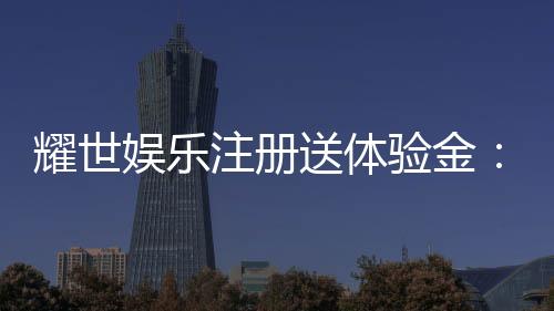 耀世娱乐注册送体验金:新用户专享豪礼轻松领取高额彩金
