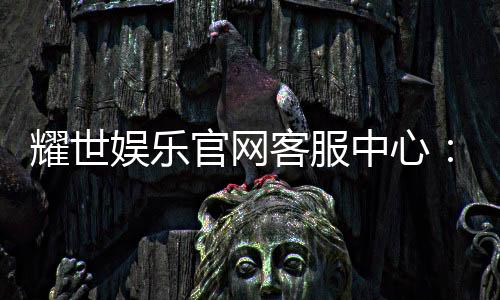 耀世娱乐官网客服中心:专业服务与高效解决方案一应俱全