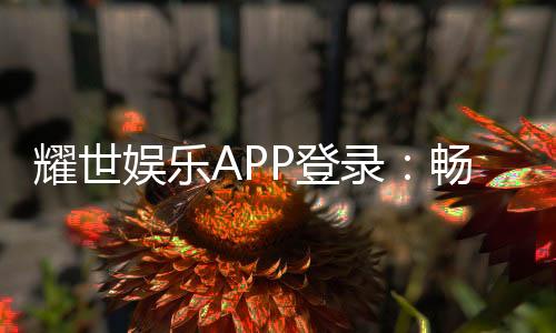 耀世娱乐APP登录:畅享顶级棋牌电游的尊贵体验