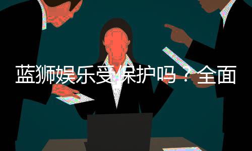 蓝狮娱乐受保护吗?全面解析其安全性与玩家保障措施