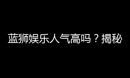 蓝狮娱乐人气高吗?揭秘其火爆背后的真实原因