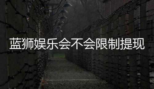 蓝狮娱乐会不会限制提现?玩家实测提款到账经验分享
