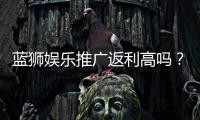 蓝狮娱乐推广返利高吗?资深玩家揭秘真实返利比例与技巧