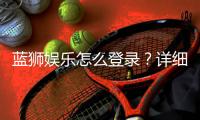蓝狮娱乐怎么登录?详细步骤与常见问题解答